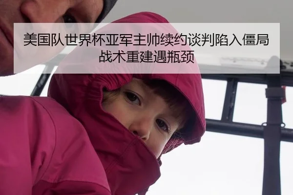 美国队世界杯亚军主帅续约谈判陷入僵局 战术重建遇瓶颈