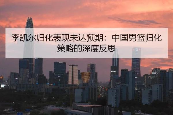 李凯尔归化表现未达预期：中国男篮归化策略的深度反思