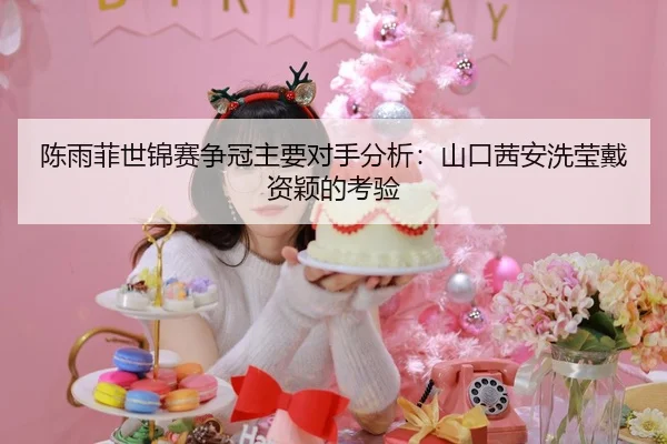 陈雨菲世锦赛争冠主要对手分析：山口茜安洗莹戴资颖的考验