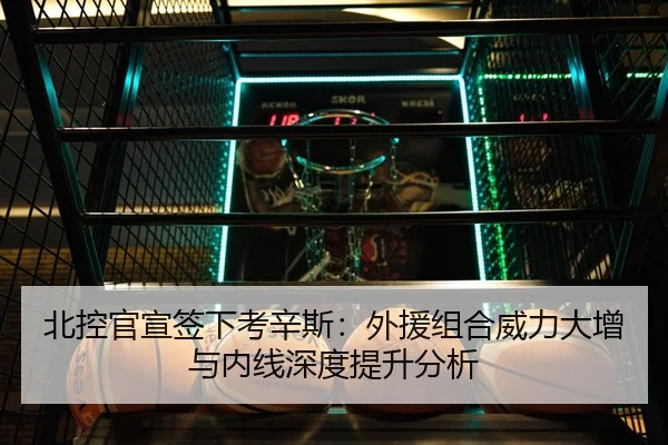 北控官宣签下考辛斯：外援组合威力大增与内线深度提升分析